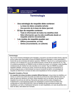 3
Instituto Profesional DuocUC
Escuela de Ingeniería
Terminología
• Una estrategia de respaldo debe contener:
– La base de datos completa (whole)
– Una porción de la base de datos (parcial)
• El tipo de respaldo contener:
– Toda la información de todos los datafiles (full)
– Sólo información que ha sido modificada desde un
respaldo anterior (incremental)
• Los modos de respaldo pueden ser:
– Offline (consistente, en frío)
– Online (inconsistente, en caliente)
Terminología
Hay mucha maneras estrategias para respaldar y recuperar una base de datos Oracle, algunas
de las cuales estar disponibles a traves de RMAN (Recovery Manager) y otras disponibles a
través del uso de comandos del sistema operativo. RMAN en 10g va en su cuarta generación y
comenzo con el release 8.0 y se ha ido perfeccionando a través de las versiones 8i, 9i y 10g.
Un problema persistente con RMAN ha sido la inferfaz de usuario, sin embargo, todas aquellas
complicaciones de interfaz han sido resueltos con la versión 10g. Con RMAN se pueden
respaldar datafiles, archivos de control, archivos de redo log, archivos de parámetros.La
primera pregunta que un Administrador se hace al momento de definir una estrategía de
respaldo es determinar si la base de datos será respaldada en forma completa o parcial.
Respaldo Completo y Parcial
Un respaldo de la base de datos completo (Whole Backup), incluye todos los datafiles y al
menos un archivo de control (recuerde que todos los archivos de control definidos para una
base de datos son idénticos, por tanto, basta respaldar solo uno de ellos). No se requiere
respaldar los archivos de redo log. Recuerde que estos archivos estan protegidos por
multiplexación y opcionalmente pueden ser respaldados (cuando la base de datos esta
configurada en modo ARCHIVELOG). Solo los datafiles de tipo permanent pueden ser
respaldados, por tanto, el tablespace temporal, no será respaldado y en caso de pérdida de la
base de datos, este deberá ser recreado.
 