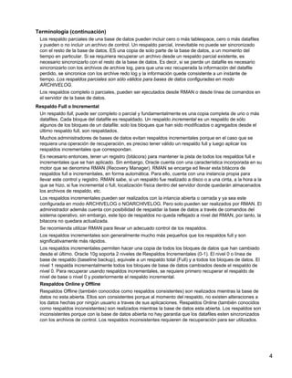 4
Terminología (continuación)
Los respaldo parciales de una base de datos pueden incluir cero o más tablespace, cero o más datafiles
y pueden o no incluir un archivo de control. Un respaldo parcial, innevitable no puede ser sincronizado
con el resto de la base de datos. ES una copia de solo parte de la base de datos, a un momento del
tiempo en particular. Si se requiriera recuperar un archivo desde un respaldo parcial existente, es
necesario sincronizarlo con el resto de la base de datos. Es decir, si se pierde un datafile es necesario
sincronizarlo con los archivos de archive log, para que una vez recuperada la información del datafile
perdido, se sincronice con los archive redo log y la información quede consistente a un instante de
tiempo. Los respaldos parciales son sólo válidos para bases de datos configuradas en modo
ARCHIVELOG.
Los respaldos completo o parciales, pueden ser ejecutados desde RMAN o desde línea de comandos en
el servidor de la base de datos.
Respaldo Full o Incremental
Un respaldo full, puede ser completo o parcial y fundamentalmente es una copia completa de uno o más
datafiles. Cada bloque del datafile es respaldado. Un respaldo incremental es un respaldo de sólo
algunos de los bloques de un datafile: solo los bloques que han sido modificados o agregados desde el
último respaldo full, son respaldados.
Muchos administradores de bases de datos evitan respaldos incrementales porque en el caso que se
requiera una operación de recuperación, es preciso tener válido un respaldo full y luego aplicar los
respaldos incrementales que correspondan.
Es necesario entonces, tener un registro (bitácora) para mantener la pista de todos los respaldos full e
incrementales que se han aplicado. Sin embargo, Oracle cuenta con una característica incorporada en su
motor que se denomina RMAN (Recovery Manager). RMAN se encarga ed llevar esta bitácora de
respaldos full e incrementales, en forma automática. Para ello, cuenta con una instancia propia para
llevar este control y registro. RMAN sabe, si un respaldo fue realizado a disco o a una cinta, a la hora a la
que se hizo, si fue incremental o full, localización física dentro del servidor donde quedarán almacenados
los archivos de respaldo, etc.
Los respaldos incrementales pueden ser realizados con la intancia abierta o cerrada y ya sea este
configurada en modo ARCHIVELOG o NOARCHIVELOG. Pero solo pueden ser realizados por RMAN. El
administrador además cuenta con posibilidad de respaldar la base de datos a través de comandos del
sistema operativo, sin embargo, este tipo de respaldos no queda reflejado a nivel del RMAN, por tanto, la
bitacora no quedara actualizada.
Se recomienda utilizar RMAN para llevar un adecuado control de los respaldos.
Los respaldos incrementales son generalmente mucho más pequeños que los respaldos full y son
significativamente más rápidos.
Los respaldos incrementales permiten hacer una copia de todos los bloques de datos que han cambiado
desde el último. Oracle 10g soporta 2 niveles de Respaldos Incrementales (0-1). El nivel 0 o línea de
base de respaldo (baseline backup), equivale a un respaldo total (Full) y a todos los bloques de datos. El
nivel 1 respalda incrementalmente todos los bloques de base de datos cambiados desde el respaldo de
nivel 0. Para recuperar usando respaldos incrementales, se requiere primero recuperar el respaldo de
nivel de base o nivel 0 y posteriormente el respaldo incremental.
Respaldos Online y Offline
Respaldos Offline (también conocidos como respaldos consistentes) son realizados mientras la base de
datos no esta abierta. Ellos son consistentes porque al momento del respaldo, no existen alteraciones a
los datos hechas por ningún usuario a traves de sus aplicaciones. Respaldos Online (también conocidos
como respaldos inconsistentes) son realizados mientras la base de datos esta abierta. Los respaldos son
inconsistentes porque con la base de datos abierta no hay garantia que los datafiles esten sincronizados
con los archivos de control. Los respaldos inconsistentes requieren de recuperación para ser utilizados.
 
