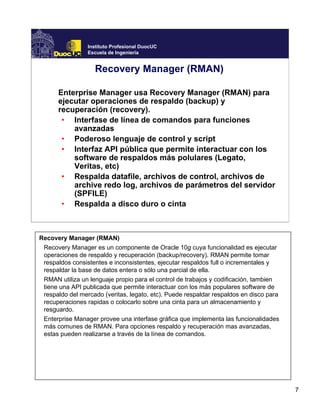 7
Instituto Profesional DuocUC
Escuela de Ingeniería
Recovery Manager (RMAN)
Enterprise Manager usa Recovery Manager (RMAN) para
ejecutar operaciones de respaldo (backup) y
recuperación (recovery).
• Interfase de línea de comandos para funciones
avanzadas
• Poderoso lenguaje de control y script
• Interfaz API pública que permite interactuar con los
software de respaldos más polulares (Legato,
Veritas, etc)
• Respalda datafile, archivos de control, archivos de
archive redo log, archivos de parámetros del servidor
(SPFILE)
• Respalda a disco duro o cinta
Recovery Manager (RMAN)
Recovery Manager es un componente de Oracle 10g cuya funcionalidad es ejecutar
operaciones de respaldo y recuperación (backup/recovery). RMAN permite tomar
respaldos consistentes e inconsistentes, ejecutar respaldos full o incrementales y
respaldar la base de datos entera o sólo una parcial de ella.
RMAN utiliza un lenguaje propio para el control de trabajos y codificación, tambien
tiene una API publicada que permite interactuar con los más populares software de
respaldo del mercado (veritas, legato, etc). Puede respaldar respaldos en disco para
recuperaciones rapidas o colocarlo sobre una cinta para un almacenamiento y
resguardo.
Enterprise Manager provee una interfase gráfica que implementa las funcionalidades
más comunes de RMAN. Para opciones respaldo y recuperación mas avanzadas,
estas pueden realizarse a través de la línea de comandos.
 
