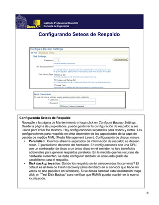 8
Instituto Profesional DuocUC
Escuela de Ingeniería
Configurando Seteos de Respaldo
Configurando Seteos de Respaldo
NavegUe a la página de Mantenimiento y haga click en Configure Backup Settings.
Desde la página de propiedades, puede gestionar la configuración de respaldo a ser
usada para crear los mismos. Hay configuraciones separadas para discos y cintas. Las
configuraciones para respaldo en cinta dependen de las capacidades de la capa de
gestión de medios MML (Media Management Layer). Configuración de discos incluye:
• Parallelism: Cuantos streams separados de información de respaldo se desean
crear. El paralelismo depende del hardware. En configuraciones con una CPU,
con un controlador de disco o un único disco en el servidor no hay beneficios
adicionales para generar respaldos paralelos. En la medida que los recursos de
hardware aumenten, se debe configurar también un adecuado grado de
paralelismo para el respaldo.
• Disk backup location: Dónde los respaldo serán almacenados físicamente? El
default es al área de Flash Recovery (área del disco en el servidor que hace las
veces de una papelera en Windows). Si se desea cambiar esta localización, haga
click en “Test Disk Backup” para verificar que RMAN pueda escribir en la nueva
localización.
 