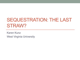 SEQUESTRATION: THE LAST
STRAW?
Karen Kunz
West Virginia University
 