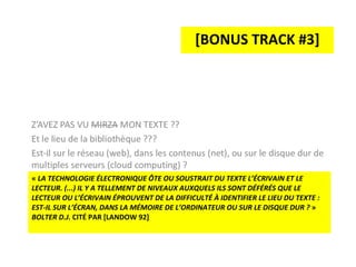 «  LA TECHNOLOGIE ÉLECTRONIQUE ÔTE OU SOUSTRAIT DU TEXTE L’ÉCRIVAIN ET LE LECTEUR. (...) IL Y A TELLEMENT DE NIVEAUX AUXQUELS ILS SONT DÉFÉRÉS QUE LE LECTEUR OU L’ÉCRIVAIN ÉPROUVENT DE LA DIFFICULTÉ À IDENTIFIER LE LIEU DU TEXTE : EST-IL SUR L’ÉCRAN, DANS LA MÉMOIRE DE L’ORDINATEUR OU SUR LE DISQUE DUR ?  »  BOLTER D.J.  CITÉ PAR [LANDOW 92] [BONUS TRACK #3] 