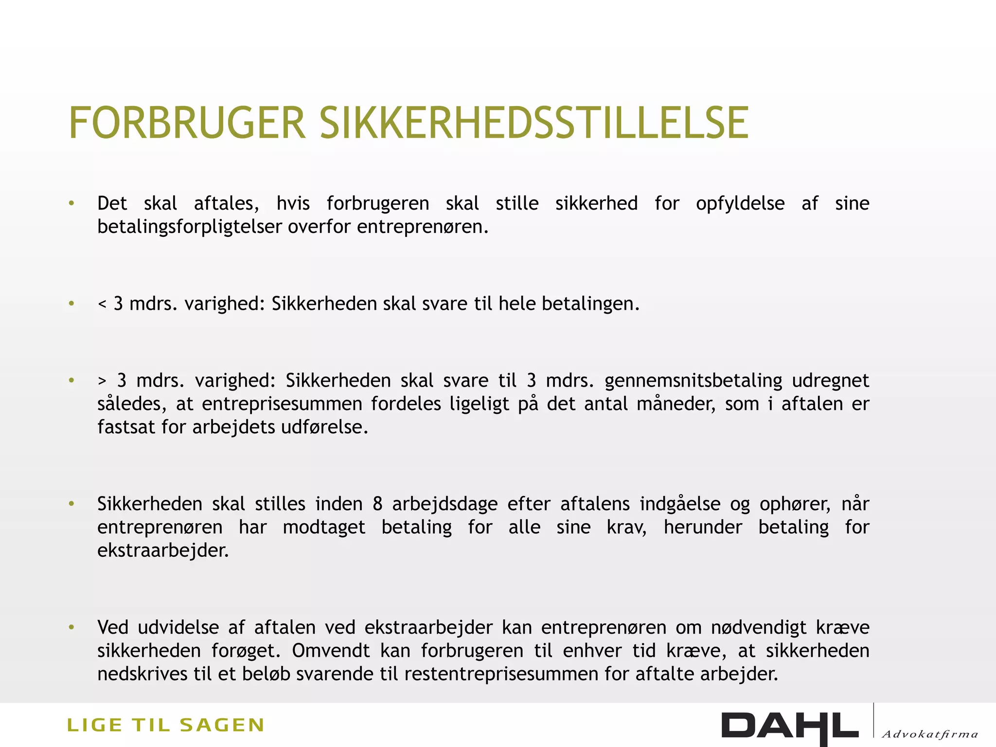 FORBRUGER SIKKERHEDSSTILLELSE
•   Det skal aftales, hvis forbrugeren skal stille sikkerhed for opfyldelse af sine
    betalingsforpligtelser overfor entreprenøren.


•   < 3 mdrs. varighed: Sikkerheden skal svare til hele betalingen.


•   > 3 mdrs. varighed: Sikkerheden skal svare til 3 mdrs. gennemsnitsbetaling udregnet
    således, at entreprisesummen fordeles ligeligt på det antal måneder, som i aftalen er
    fastsat for arbejdets udførelse.


•   Sikkerheden skal stilles inden 8 arbejdsdage efter aftalens indgåelse og ophører, når
    entreprenøren har modtaget betaling for alle sine krav, herunder betaling for
    ekstraarbejder.


•   Ved udvidelse af aftalen ved ekstraarbejder kan entreprenøren om nødvendigt kræve
    sikkerheden forøget. Omvendt kan forbrugeren til enhver tid kræve, at sikkerheden
    nedskrives til et beløb svarende til restentreprisesummen for aftalte arbejder.
 