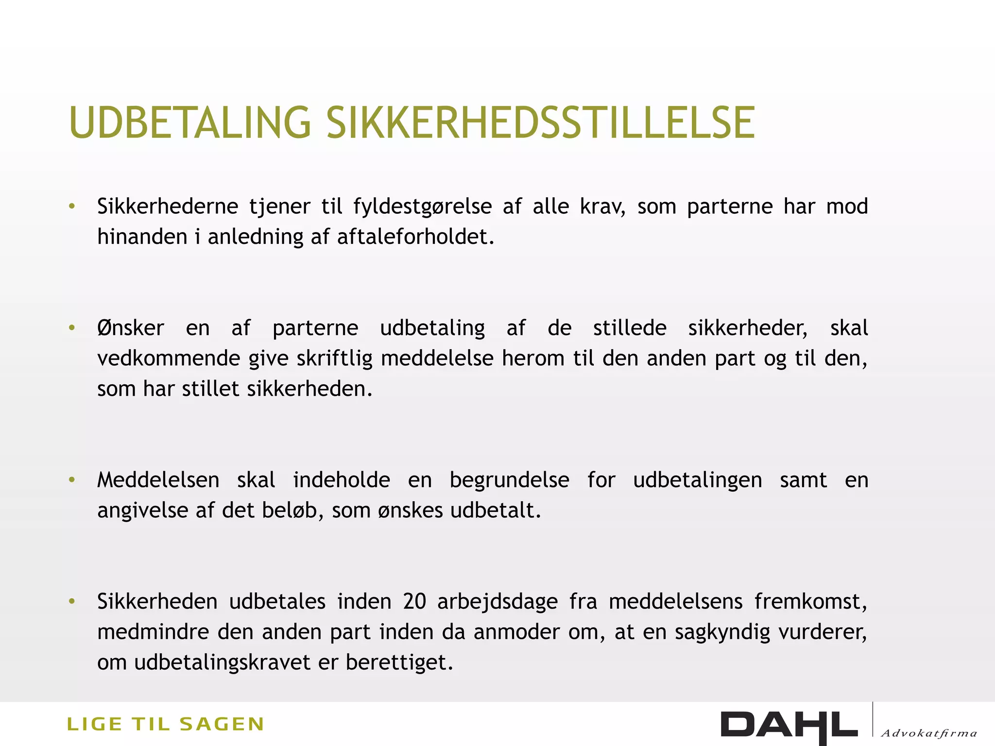 UDBETALING SIKKERHEDSSTILLELSE
• Sikkerhederne tjener til fyldestgørelse af alle krav, som parterne har mod
  hinanden i anledning af aftaleforholdet.



• Ønsker en af parterne udbetaling af de stillede sikkerheder, skal
  vedkommende give skriftlig meddelelse herom til den anden part og til den,
  som har stillet sikkerheden.



• Meddelelsen skal indeholde en begrundelse for udbetalingen samt en
  angivelse af det beløb, som ønskes udbetalt.



• Sikkerheden udbetales inden 20 arbejdsdage fra meddelelsens fremkomst,
  medmindre den anden part inden da anmoder om, at en sagkyndig vurderer,
  om udbetalingskravet er berettiget.
 