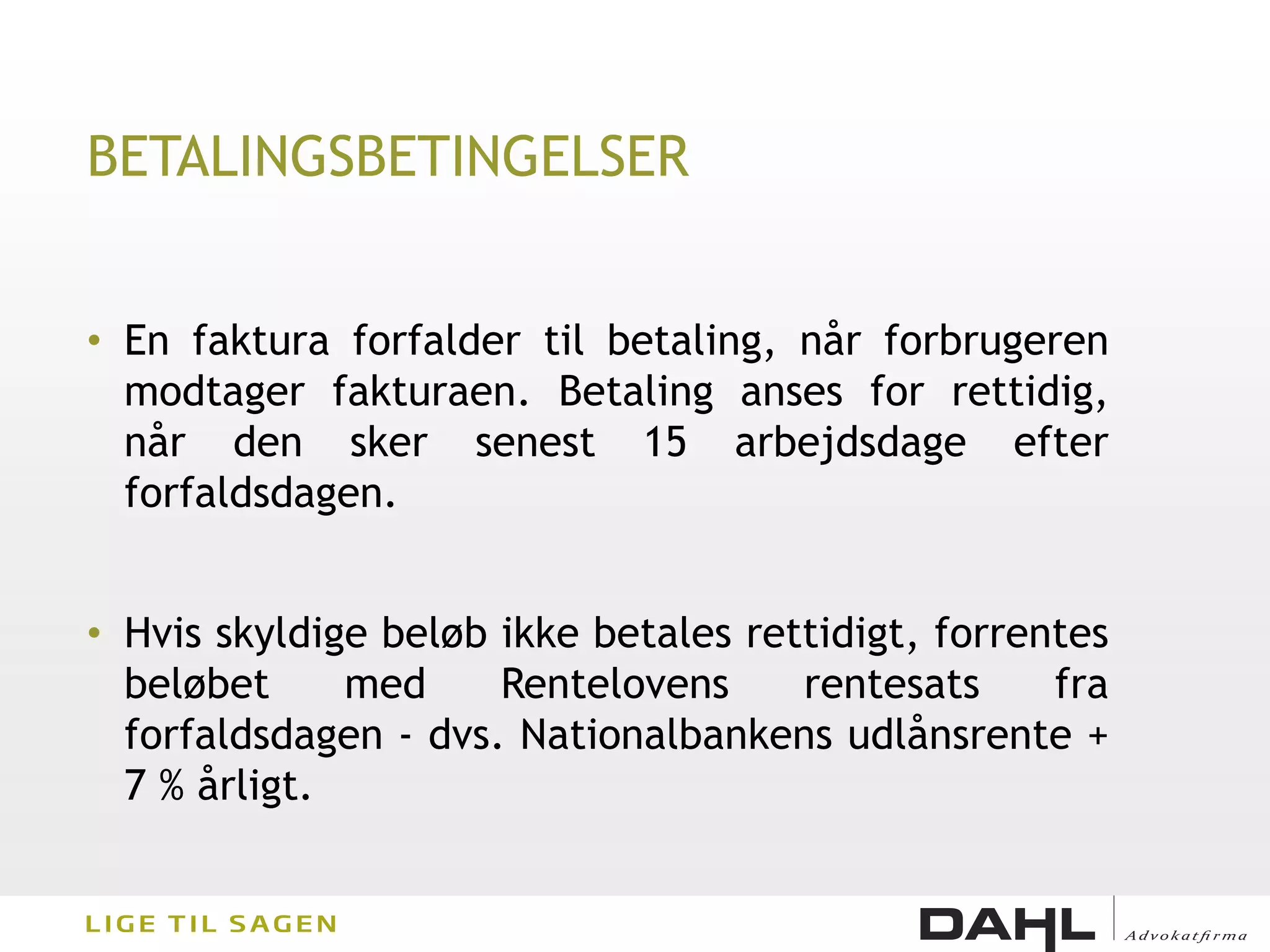BETALINGSBETINGELSER


• En faktura forfalder til betaling, når forbrugeren
  modtager fakturaen. Betaling anses for rettidig,
  når den sker senest 15 arbejdsdage efter
  forfaldsdagen.


• Hvis skyldige beløb ikke betales rettidigt, forrentes
  beløbet     med     Rentelovens     rentesats     fra
  forfaldsdagen - dvs. Nationalbankens udlånsrente +
  7 % årligt.
 