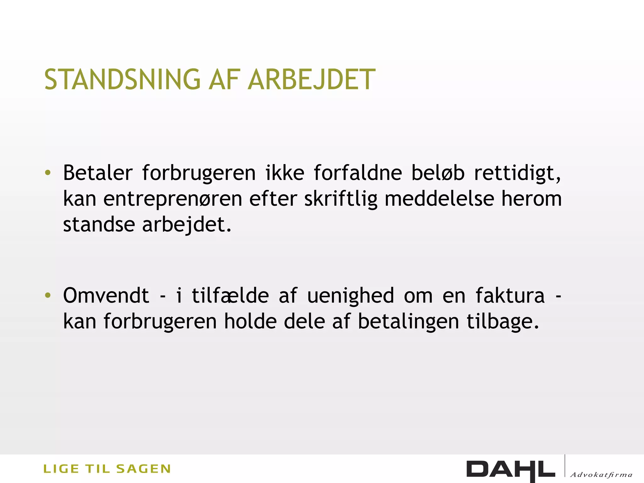 STANDSNING AF ARBEJDET


• Betaler forbrugeren ikke forfaldne beløb rettidigt,
  kan entreprenøren efter skriftlig meddelelse herom
  standse arbejdet.


• Omvendt - i tilfælde af uenighed om en faktura -
  kan forbrugeren holde dele af betalingen tilbage.
 