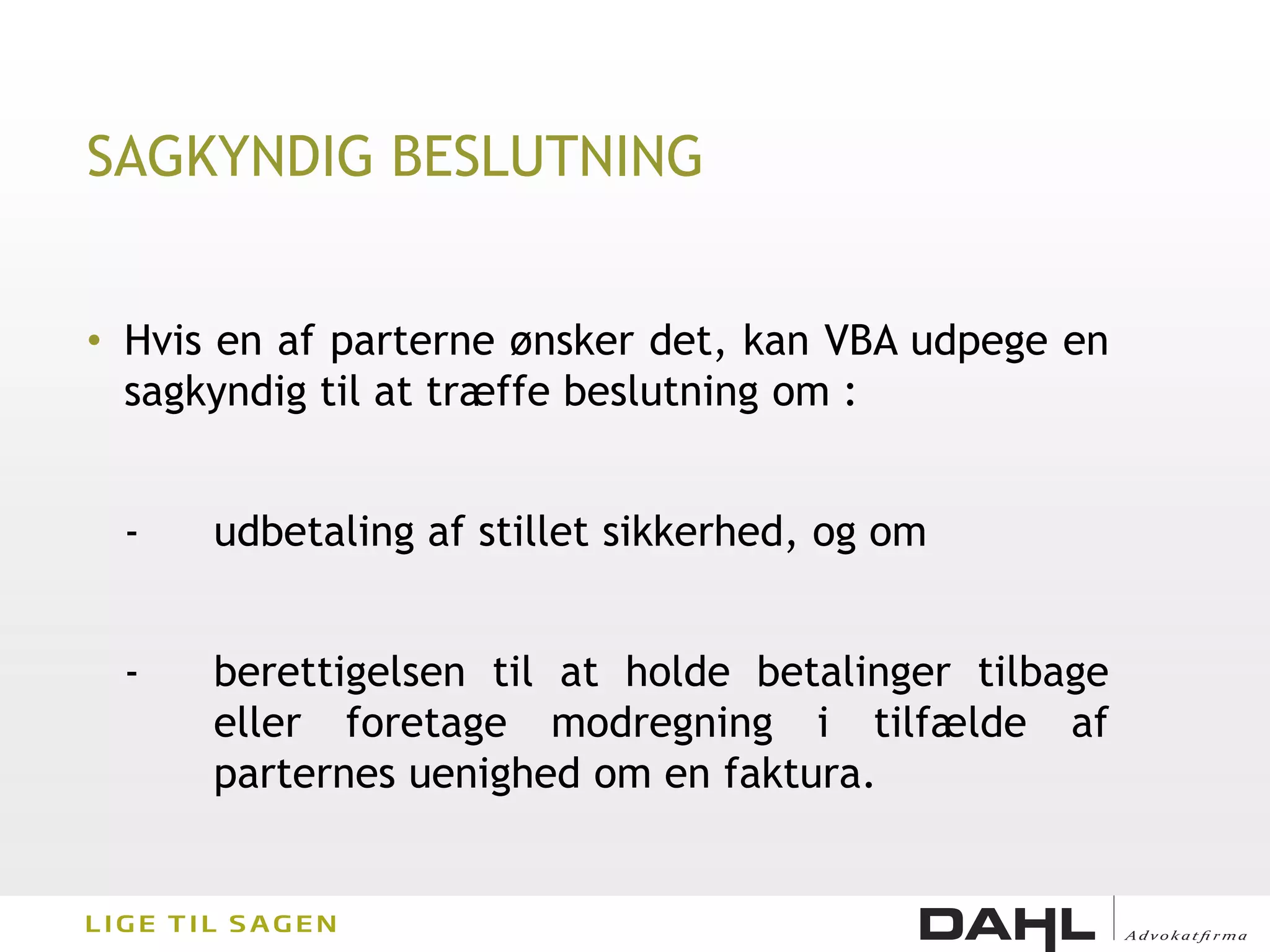 SAGKYNDIG BESLUTNING


• Hvis en af parterne ønsker det, kan VBA udpege en
  sagkyndig til at træffe beslutning om :


 -    udbetaling af stillet sikkerhed, og om


 -    berettigelsen til at holde betalinger tilbage
      eller foretage modregning i tilfælde af
      parternes uenighed om en faktura.
 
