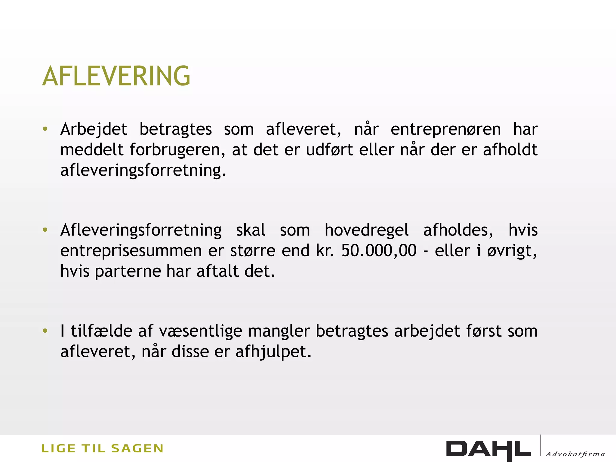 AFLEVERING
• Arbejdet betragtes som afleveret, når entreprenøren har
  meddelt forbrugeren, at det er udført eller når der er afholdt
  afleveringsforretning.


• Afleveringsforretning skal som hovedregel afholdes, hvis
  entreprisesummen er større end kr. 50.000,00 - eller i øvrigt,
  hvis parterne har aftalt det.


• I tilfælde af væsentlige mangler betragtes arbejdet først som
  afleveret, når disse er afhjulpet.
 