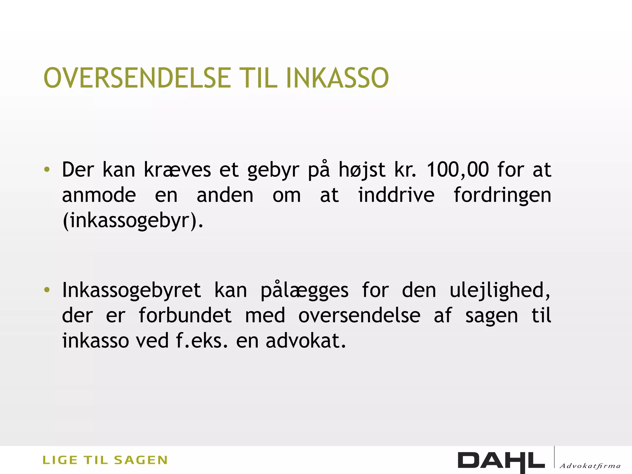 OVERSENDELSE TIL INKASSO


• Der kan kræves et gebyr på højst kr. 100,00 for at
  anmode en anden om at inddrive fordringen
  (inkassogebyr).


• Inkassogebyret kan pålægges for den ulejlighed,
  der er forbundet med oversendelse af sagen til
  inkasso ved f.eks. en advokat.
 
