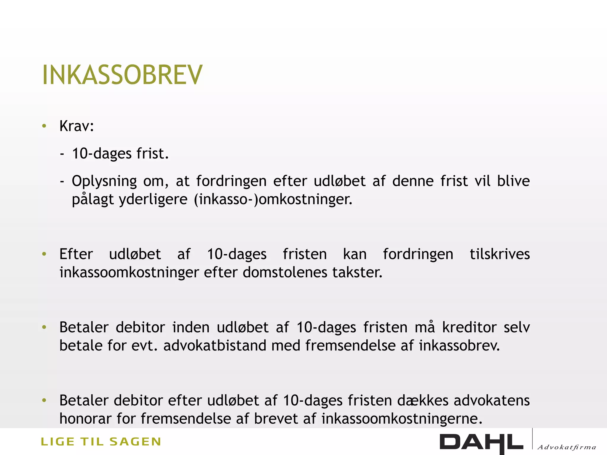 INKASSOBREV
• Krav:
  - 10-dages frist.
  - Oplysning om, at fordringen efter udløbet af denne frist vil blive
    pålagt yderligere (inkasso-)omkostninger.


• Efter udløbet af 10-dages fristen kan fordringen           tilskrives
  inkassoomkostninger efter domstolenes takster.


• Betaler debitor inden udløbet af 10-dages fristen må kreditor selv
  betale for evt. advokatbistand med fremsendelse af inkassobrev.


• Betaler debitor efter udløbet af 10-dages fristen dækkes advokatens
  honorar for fremsendelse af brevet af inkassoomkostningerne.
 
