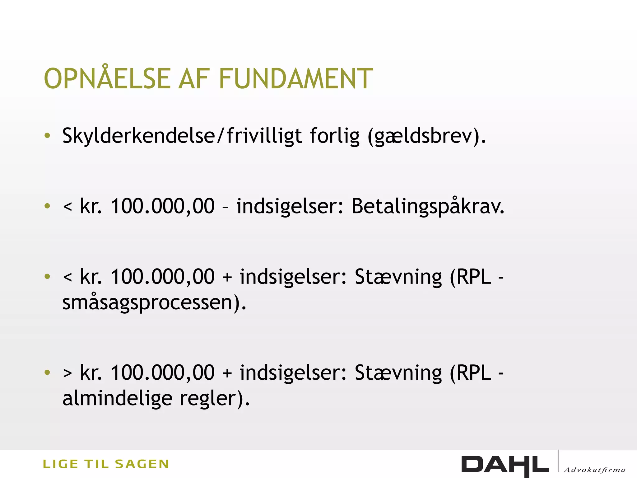 OPNÅELSE AF FUNDAMENT
• Skylderkendelse/frivilligt forlig (gældsbrev).


• < kr. 100.000,00 – indsigelser: Betalingspåkrav.


• < kr. 100.000,00 + indsigelser: Stævning (RPL -
  småsagsprocessen).


• > kr. 100.000,00 + indsigelser: Stævning (RPL -
  almindelige regler).
 