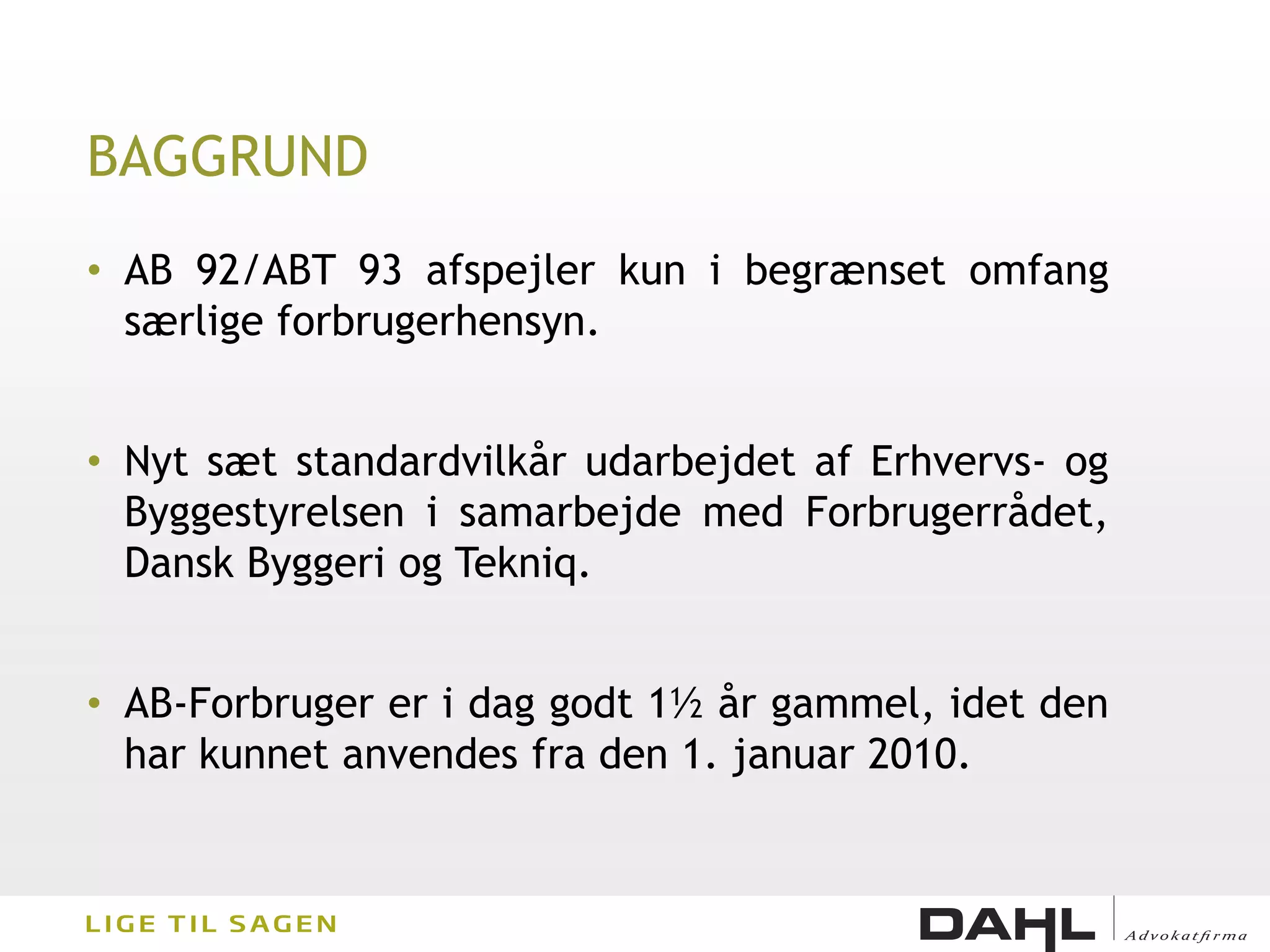 BAGGRUND
• AB 92/ABT 93 afspejler kun i begrænset omfang
  særlige forbrugerhensyn.


• Nyt sæt standardvilkår udarbejdet af Erhvervs- og
  Byggestyrelsen i samarbejde med Forbrugerrådet,
  Dansk Byggeri og Tekniq.


• AB-Forbruger er i dag godt 1½ år gammel, idet den
  har kunnet anvendes fra den 1. januar 2010.
 