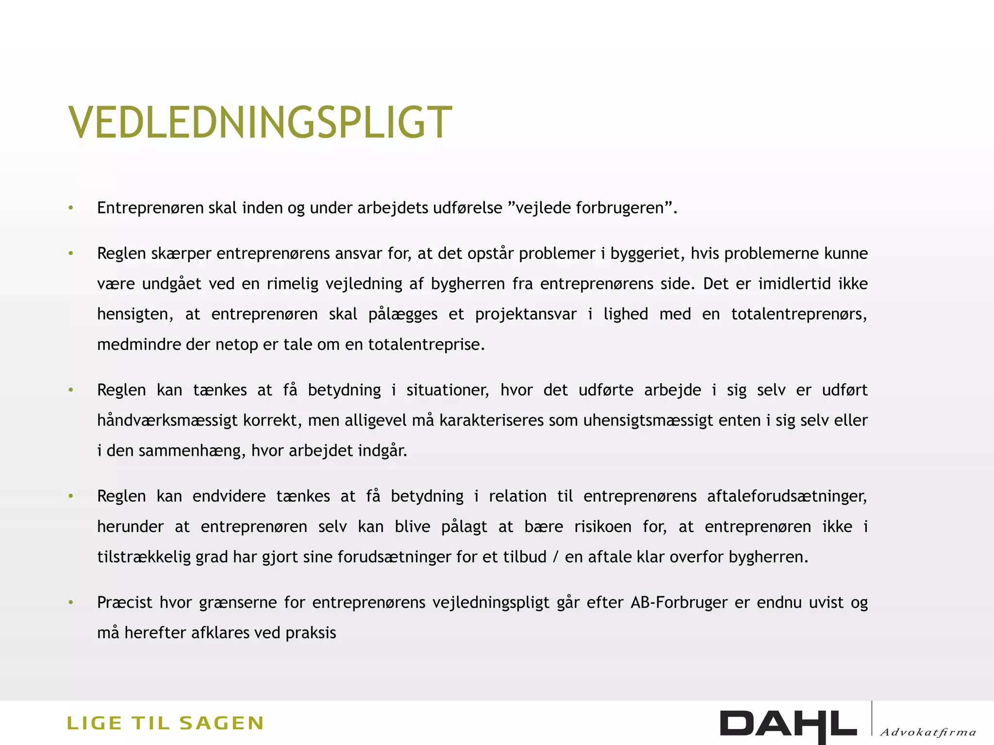 VEDLEDNINGSPLIGT
•   Entreprenøren skal inden og under arbejdets udførelse ”vejlede forbrugeren”.

•   Reglen skærper entreprenørens ansvar for, at det opstår problemer i byggeriet, hvis problemerne kunne
    være undgået ved en rimelig vejledning af bygherren fra entreprenørens side. Det er imidlertid ikke
    hensigten, at entreprenøren skal pålægges et projektansvar i lighed med en totalentreprenørs,
    medmindre der netop er tale om en totalentreprise.

•   Reglen kan tænkes at få betydning i situationer, hvor det udførte arbejde i sig selv er udført
    håndværksmæssigt korrekt, men alligevel må karakteriseres som uhensigtsmæssigt enten i sig selv eller
    i den sammenhæng, hvor arbejdet indgår.

•   Reglen kan endvidere tænkes at få betydning i relation til entreprenørens aftaleforudsætninger,
    herunder at entreprenøren selv kan blive pålagt at bære risikoen for, at entreprenøren ikke i
    tilstrækkelig grad har gjort sine forudsætninger for et tilbud / en aftale klar overfor bygherren.

•   Præcist hvor grænserne for entreprenørens vejledningspligt går efter AB-Forbruger er endnu uvist og
    må herefter afklares ved praksis
 