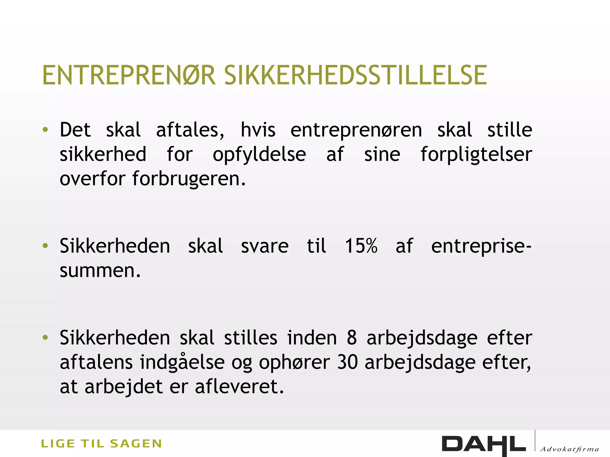 ENTREPRENØR SIKKERHEDSSTILLELSE
• Det skal aftales, hvis entreprenøren skal stille
  sikkerhed for opfyldelse af sine forpligtelser
  overfor forbrugeren.


• Sikkerheden skal svare til 15% af entreprise-
  summen.


• Sikkerheden skal stilles inden 8 arbejdsdage efter
  aftalens indgåelse og ophører 30 arbejdsdage efter,
  at arbejdet er afleveret.
 