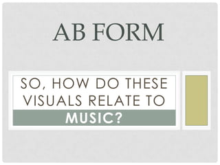 SO, HOW DO THESE
VISUALS RELATE TO
MUSIC?
AB FORM
 