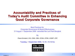 Accountability and Practices of
Today’s Audit Committee in Enhancing
    Good Corporate Governance

                        Best Practices for
            Corporate Governance & Board Effectiveness
    31 August -1 September 2009 swissôtel Nai Lert Park Bangkok

                                               By
           Pairat Srivilairit, CIA, CISA, CBA, CCSA, CFSA, CISSP, CFE

                Tuesday, 1 September 2009, 13.15 –14.15 hrs




   Accountability and Practices of Today’s Audit Committee in Enhancing Good Corporate Governance
                                   Pairat Srivilairit pairat@tisco.co.th                            1
 