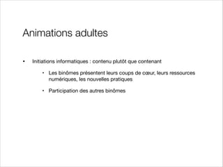 Animations adultes
•

Initiations informatiques : contenu plutôt que contenant

• Les binômes présentent leurs coups de cœur, leurs ressources
numériques, les nouvelles pratiques

• Participation des autres binômes

 