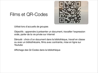 Films et QR-Codes
Utilisé lors d'accueils de groupes

Objectifs : apprendre à présenter un document, travailler l'expression
orale, parler de la vie privée sur internet

Déroulé : choix d'un document dans la bibliothèque, travail en classe
ou avec un bibliothécaire, ﬁlms avec contrainte, mise en ligne sur
Youtube

Aﬃchage des Qr-Codes dans la bibliothèque

 
