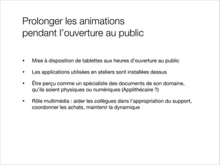 Prolonger les animations
pendant l’ouverture au public
•

Mise à disposition de tablettes aux heures d’ouverture au public


•

Les applications utilisées en ateliers sont installées dessus


•

Être perçu comme un spécialiste des documents de son domaine,
qu’ils soient physiques ou numériques (Applithécaire ?)


•

Rôle multimédia : aider les collègues dans l'appropriation du support,
coordonner les achats, maintenir la dynamique

 