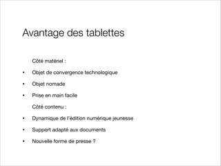Avantage des tablettes
Côté matériel :


•

Objet de convergence technologique 


•

Objet nomade


•

Prise en main facile

Côté contenu :


•

Dynamique de l’édition numérique jeunesse


•

Support adapté aux documents


•

Nouvelle forme de presse ?

 