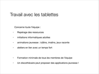 Travail avec les tablettes
Concerne toute l’équipe :

•

Repérage des ressources


•

initiations informatiques adultes 


•

animations jeunesse : icâlins, imalins, jeux raconte


•

ateliers en lien avec un temps fort



•

Formation minimale de tous les membres de l’équipe


•

Un discothécaire peut proposer des applications jeunesse !

 