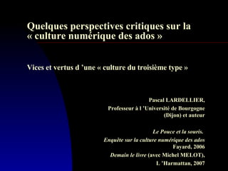   Quelques perspectives critiques sur la « culture numérique des ados »     Vices et vertus d ’une « culture du troisième type »  Pascal LARDELLIER, Professeur à l ’Université de Bourgogne (Dijon) et auteur Le Pouce et la souris.  Enquête sur la culture numérique des ados Fayard, 2006 Demain le livre  (avec Michel MELOT), L ’Harmattan, 2007 