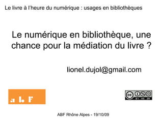 ABF Rhône Alpes - 19/10/09
Le numérique en bibliothèque, une
chance pour la médiation du livre ?
lionel.dujol@gmail.com
Le livre à l’heure du numérique : usages en bibliothèques
 