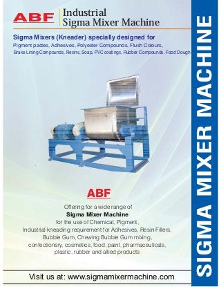 Sigma Mixers (Kneader) specially designed for 
Pigment pastes, Adhesives, Polyester Compounds, Flush Colours, 
Offering for a wide range of 
Sigma Mixer Machine 
for the use of Chemical, Pigment, 
Industrial kneading requirement for Adhesives, Resin Fillers, 
Bubble Gum, Chewing Bubble Gum mixing, 
confectionary, cosmetics, food, paint, pharmaceuticals, 
plastic, rubber and allied products 
SIGMA MIXER MACHINE 
Industrial 
ABF Sigma Mixer Machine 
Brake Lining Compounds, Resins, Soap, PVC coatings, Rubber Compounds, Food Dough 
ABF 
Visit us at: www.sigmamixermachine.com 
