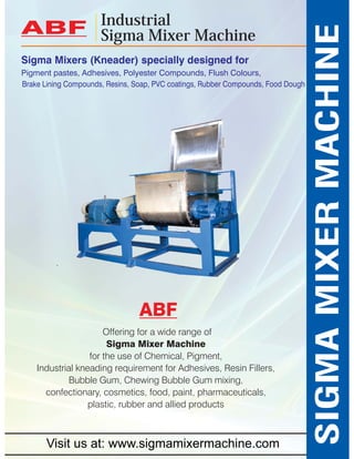 Sigma Mixers (Kneader) specially designed for 
Pigment pastes, Adhesives, Polyester Compounds, Flush Colours, 
Offering for a wide range of 
Sigma Mixer Machine 
for the use of Chemical, Pigment, 
Industrial kneading requirement for Adhesives, Resin Fillers, 
Bubble Gum, Chewing Bubble Gum mixing, 
confectionary, cosmetics, food, paint, pharmaceuticals, 
plastic, rubber and allied products 
SIGMA MIXER MACHINE 
Industrial 
ABF Sigma Mixer Machine 
Brake Lining Compounds, Resins, Soap, PVC coatings, Rubber Compounds, Food Dough 
ABF 
Visit us at: www.sigmamixermachine.com 
