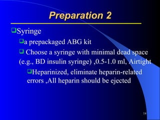 Preparation 2 Syringe a prepackaged ABG kit Choose a syringe with minimal dead space (e.g., BD insulin syringe)  , 0.5-1.0 ml, Airtight Heparinized, eliminate heparin-related errors ,All heparin should be ejected 