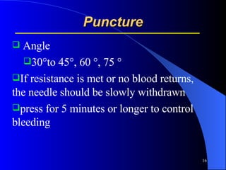 Puncture Angle 30°to 45°, 60 °, 75 ° If resistance is met or no blood returns, the needle should be slowly withdrawn press for 5 minutes or longer to control bleeding  