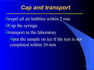 Cap and transport   expel all air bubbles within 2 min  Cap the syringe  transport to the laboratory put the sample on ice if the test is not completed within 10 min 