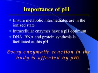 Importance  of pH Ensure metabolic intermediates are in the ionized state Intracellular enzymes have a pH optimum  DNA, RNA and protein synthesis is facilitated at this pH Every enzymatic reaction in the body is affected by pH!   