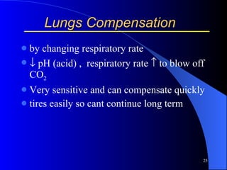 Lungs Compensation by changing respiratory rate   pH (acid) ,  respiratory rate   to blow off CO 2   Very sensitive and can compensate quickly tires easily so cant continue long term 