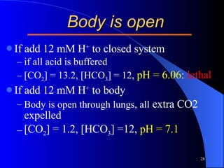 Body is open If add 12 mM H +  to closed system if all acid is buffered [CO 2 ] = 13.2, [HCO 3 ] = 12,  pH = 6.06 :  lethal If add 12 mM H +  to body Body is open through lungs, all  extra CO2 expelled [CO 2 ] = 1.2, [HCO 3 ] =12,  pH = 7.1 