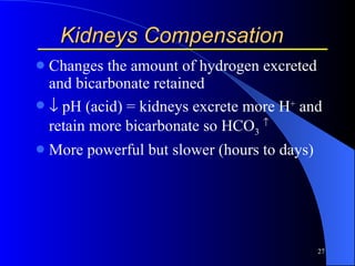 Kidneys Compensation Changes the amount of hydrogen excreted and bicarbonate retained   pH (acid) = kidneys excrete more H +  and retain more bicarbonate so HCO 3    More powerful but slower (hours to days) 