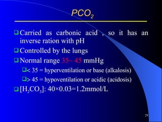 PCO 2 Carried as carbonic acid , so it has an inverse ration with pH Controlled by the lungs  Normal range  35~ 45  mmHg   35 = hyperventilation or base (alkalosis)   45 = hypoventilation or acidic (acidosis) [H 2 CO 3 ]: 40×0.03=1.2mmol/L 