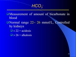 HCO 3 - Measurement of amount of bicarbonate in blood Normal range  22~ 26  mmol/L, Controlled by kidneys   22 = acidosis   26 = alkalosis  