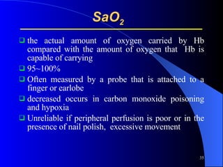 SaO 2   the actual amount of oxygen carried by Hb compared with the amount of oxygen that  Hb is capable of carrying  95~100% Often measured by a probe that is attached to a finger or earlobe decreased occurs in carbon monoxide poisoning and hypoxia  Unreliable if peripheral perfusion is poor or in the presence of nail polish,  excessive movement 