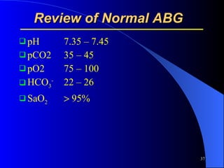 Review of Normal ABG   pH 7.35 – 7.45 pCO2 35 – 45 pO2 75 – 100 HCO 3 - 22 – 26 SaO 2   95% 