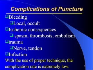 Complications of Puncture Bleeding Local, occult Ischemic consequences spasm, thrombosis, embolism trauma Nerve, tendon  Infection With the use of proper technique, the complication rate is extremely low.   