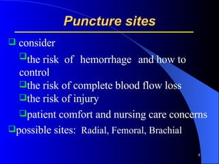 Puncture sites consider  the risk   of   hemorrhage   and how to control the risk of complete blood flow loss  the risk of injury  patient comfort and nursing care concerns possible sites:  Radial, Femoral, Brachial  