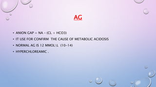 AG 
• ANION GAP = NA – (CL + HCO3) 
• IT USE FOR CONFIRM THE CAUSE OF METABOLIC ACIDOSIS 
• NORMAL AG IS 12 MMOLL (10-14) 
• HYPERCHLOREAMIC . 
