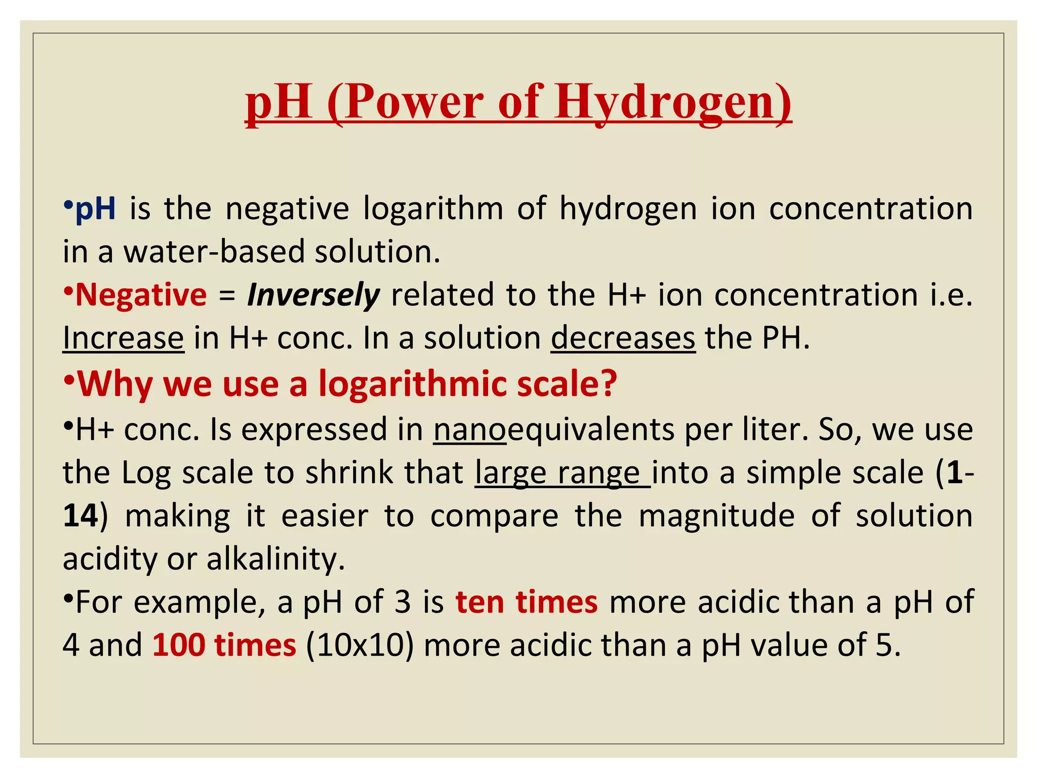 pH (Power of Hydrogen)
•pH is the negative logarithm of hydrogen ion concentration
in a water-based solution.
•Negative = Inversely related to the H+ ion concentration i.e.
Increase in H+ conc. In a solution decreases the PH.
•Why we use a logarithmic scale?
•H+ conc. Is expressed in nanoequivalents per liter. So, we use
the Log scale to shrink that large range into a simple scale (1-
14) making it easier to compare the magnitude of solution
acidity or alkalinity.
•For example, a pH of 3 is ten times more acidic than a pH of
4 and 100 times (10x10) more acidic than a pH value of 5.
 
