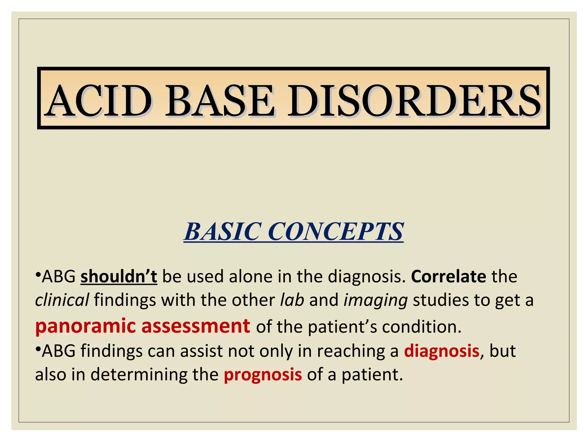 ACID BASE DISORDERSACID BASE DISORDERS
BASIC CONCEPTS
•ABG shouldn’t be used alone in the diagnosis. Correlate the
clinical findings with the other lab and imaging studies to get a
panoramic assessment of the patient’s condition.
•ABG findings can assist not only in reaching a diagnosis, but
also in determining the prognosis of a patient.
 