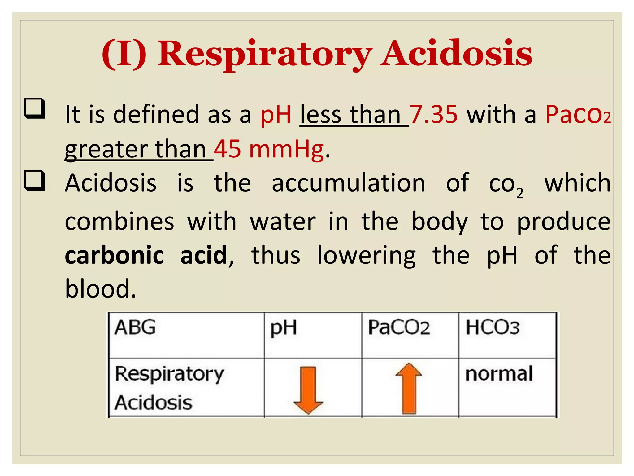 (I) Respiratory Acidosis
 It is defined as a pH less than 7.35 with a Paco2
greater than 45 mmHg.
 Acidosis is the accumulation of co2 which
combines with water in the body to produce
carbonic acid, thus lowering the pH of the
blood.
 