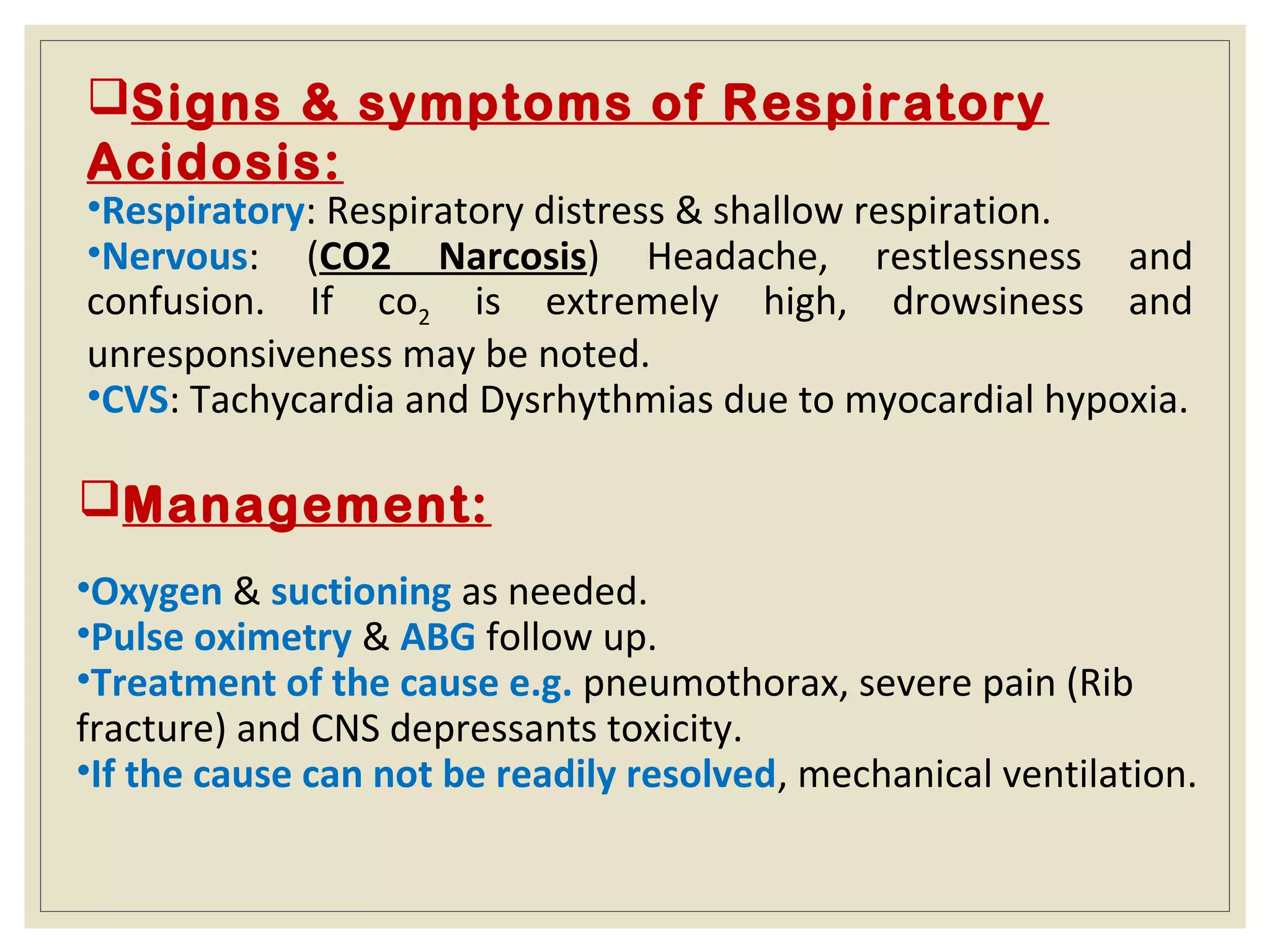 Signs & symptoms of Respiratory
Acidosis:
•Respiratory: Respiratory distress & shallow respiration.
•Nervous: (CO2 Narcosis) Headache, restlessness and
confusion. If co2 is extremely high, drowsiness and
unresponsiveness may be noted.
•CVS: Tachycardia and Dysrhythmias due to myocardial hypoxia.
Management:
•Oxygen & suctioning as needed.
•Pulse oximetry & ABG follow up.
•Treatment of the cause e.g. pneumothorax, severe pain (Rib
fracture) and CNS depressants toxicity.
•If the cause can not be readily resolved, mechanical ventilation.
 