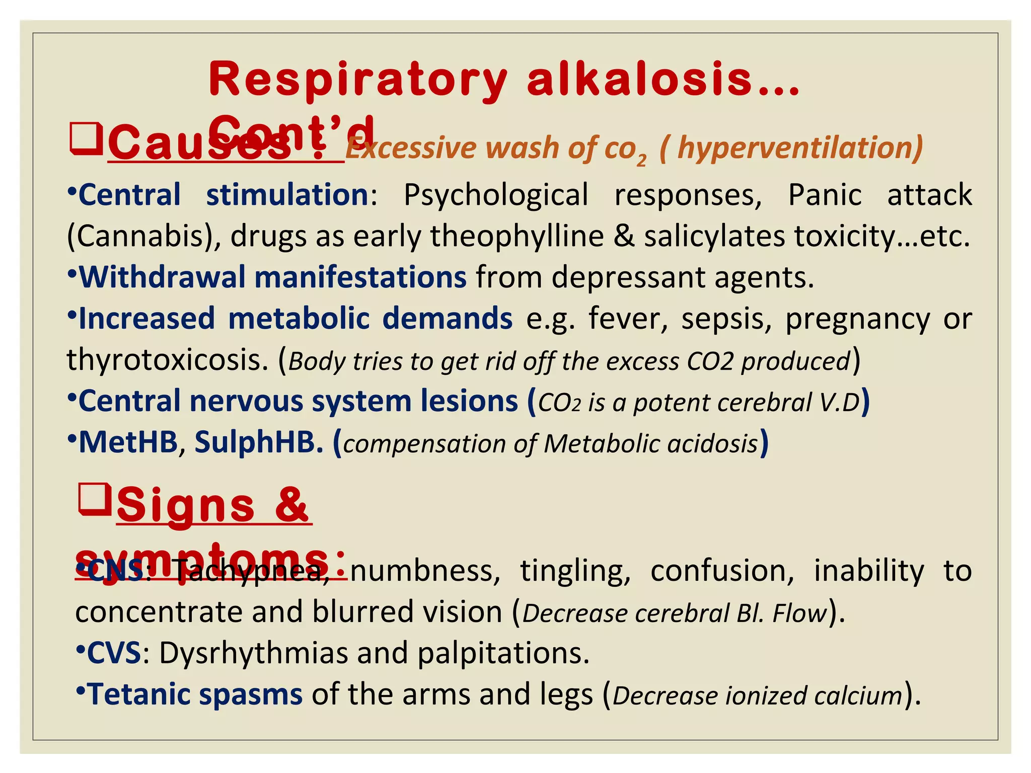 Respiratory alkalosis…
Cont’dCauses : Excessive wash of co2 ( hyperventilation)
•Central stimulation: Psychological responses, Panic attack
(Cannabis), drugs as early theophylline & salicylates toxicity…etc.
•Withdrawal manifestations from depressant agents.
•Increased metabolic demands e.g. fever, sepsis, pregnancy or
thyrotoxicosis. (Body tries to get rid off the excess CO2 produced)
•Central nervous system lesions (CO2 is a potent cerebral V.D)
•MetHB, SulphHB. (compensation of Metabolic acidosis)
Signs &
symptoms:•CNS: Tachypnea, numbness, tingling, confusion, inability to
concentrate and blurred vision (Decrease cerebral Bl. Flow).
•CVS: Dysrhythmias and palpitations.
•Tetanic spasms of the arms and legs (Decrease ionized calcium).
 