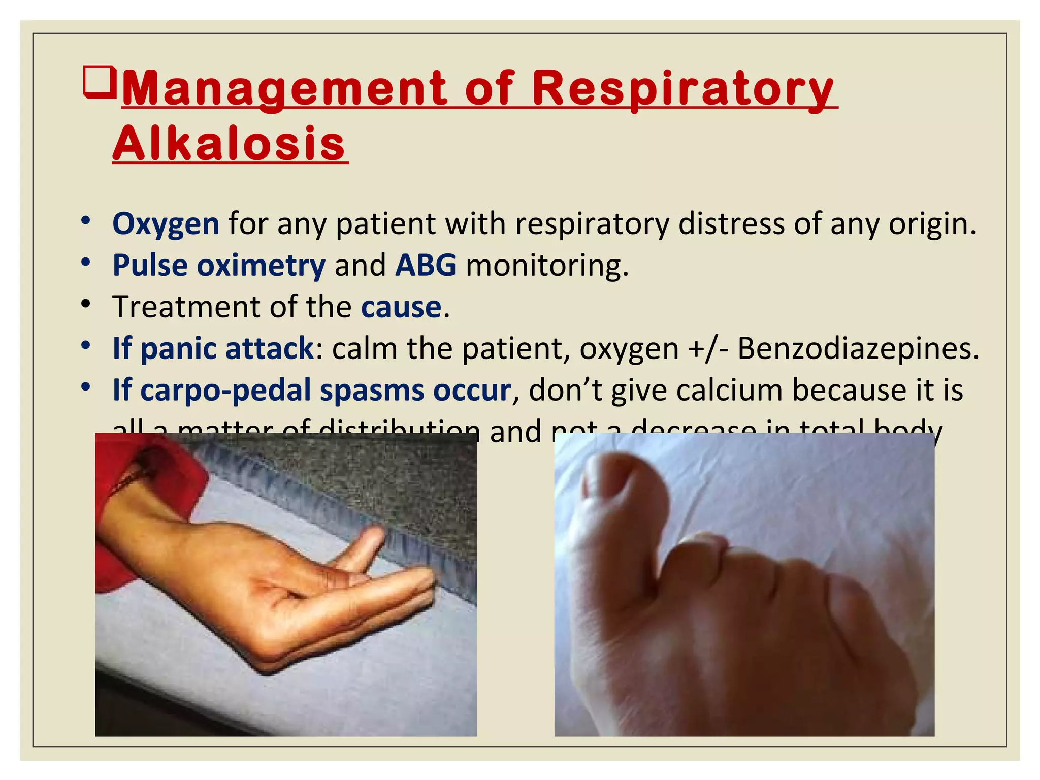 Management of Respiratory
Alkalosis
• Oxygen for any patient with respiratory distress of any origin.
• Pulse oximetry and ABG monitoring.
• Treatment of the cause.
• If panic attack: calm the patient, oxygen +/- Benzodiazepines.
• If carpo-pedal spasms occur, don’t give calcium because it is
all a matter of distribution and not a decrease in total body
calcium.
 