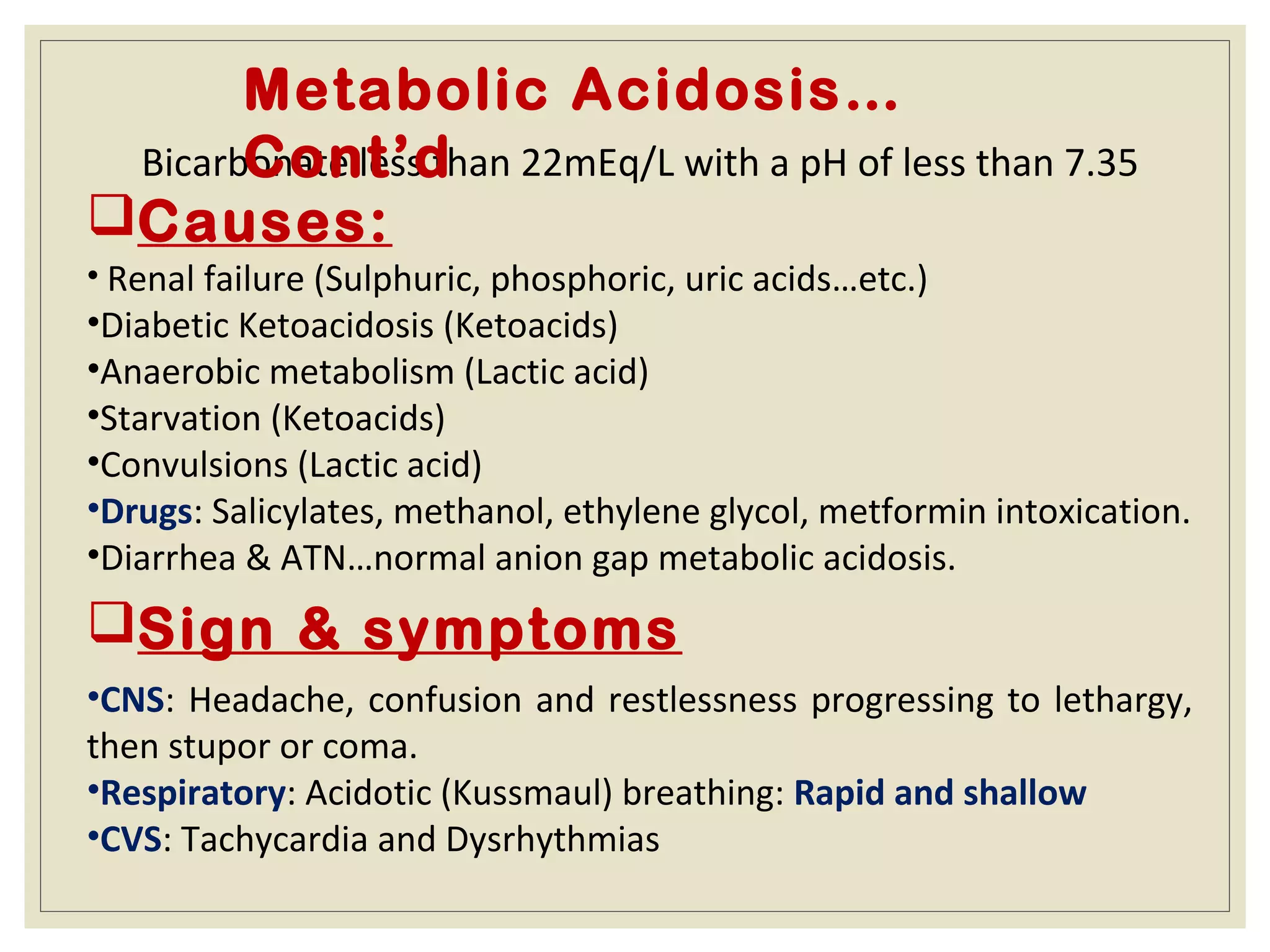 Bicarbonate less than 22mEq/L with a pH of less than 7.35
Causes:
• Renal failure (Sulphuric, phosphoric, uric acids…etc.)
•Diabetic Ketoacidosis (Ketoacids)
•Anaerobic metabolism (Lactic acid)
•Starvation (Ketoacids)
•Convulsions (Lactic acid)
•Drugs: Salicylates, methanol, ethylene glycol, metformin intoxication.
•Diarrhea & ATN…normal anion gap metabolic acidosis.
Metabolic Acidosis…
Cont’d
Sign & symptoms
•CNS: Headache, confusion and restlessness progressing to lethargy,
then stupor or coma.
•Respiratory: Acidotic (Kussmaul) breathing: Rapid and shallow
•CVS: Tachycardia and Dysrhythmias
 